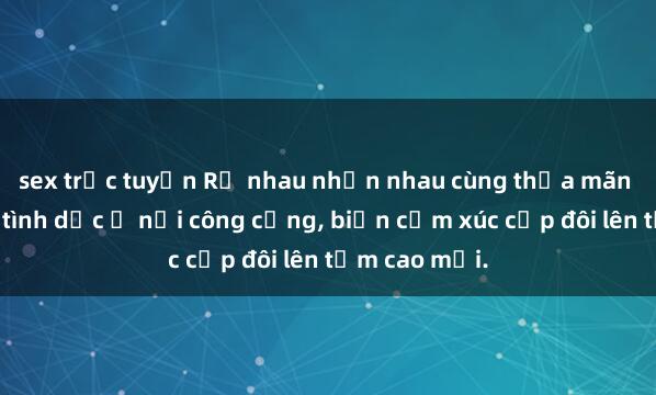 sex trực tuyến Rủ nhau nhịn nhau cùng thỏa mãn mong muốn tình dục ở nơi công cộng, biến cảm xúc cấp đôi lên tầm cao mới.