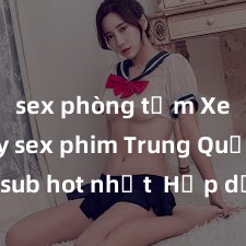sex phòng tắm Xem ngay sex phim Trung Quốc vietsub hot nhất  Hấp dẫn, cấm trẻ em dưới tuổi