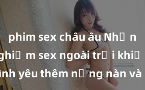 phim sex châu âu Những trải nghiệm sex ngoài trời khiến cho tình yêu thêm nồng nàn và mãnh liệt liệu có thể tạo ra cảm xúc mạnh mẽ và đặc biệt hơn?