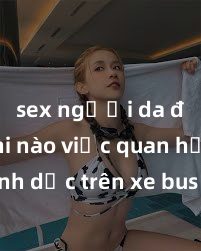 sex người da đen Khi nào việc quan hệ tình dục trên xe bus không phù hợp và bị cấm?
