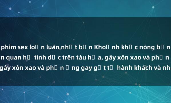 phim sex loạn luân nhật bản Khoảnh khắc nóng bỏng: Cặp đôi bị phát hiện quan hệ tình dục trên tàu hỏa, gây xôn xao và phản ứng gay gắt từ hành khách và nhân viên.