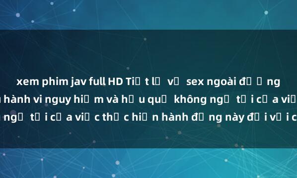 xem phim jav full HD Tiết lộ về sex ngoài đường phố: Sự thật đằng sau hành vi nguy hiểm và hậu quả không ngờ tới của việc thực hiện hành động này đối với cộng đồng.