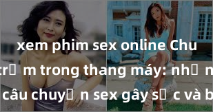 xem phim sex online Chuyện vụng trộm trong thang máy: những câu chuyện sex gây sốc và bí mật bị tiết lộ