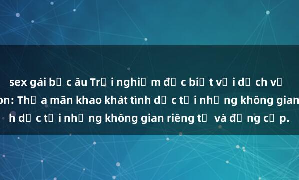 sex gái bắc âu Trải nghiệm đặc biệt với dịch vụ sex nhà nghỉ tại Sài Gòn: Thỏa mãn khao khát tình dục tại những không gian riêng tư và đẳng cấp.