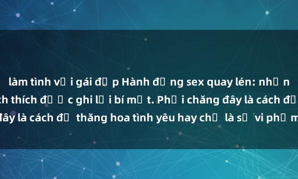 làm tình với gái đẹp Hành động sex quay lén: những khoảnh khắc đầy kích thích được ghi lại bí mật. Phải chăng đây là cách để thăng hoa tình yêu hay chỉ là sự vi phạm sự riêng tư?