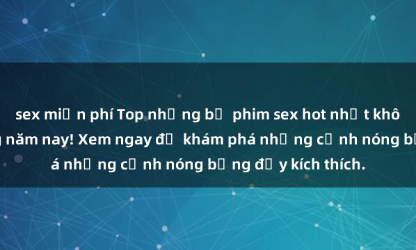 sex miễn phí Top những bộ phim sex hot nhất không thể bỏ lỡ trong năm nay! Xem ngay để khám phá những cảnh nóng bỏng đầy kích thích.