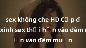 sex không che HD Cặp đôi gái xinh sex thổi hồn vào đêm muộn