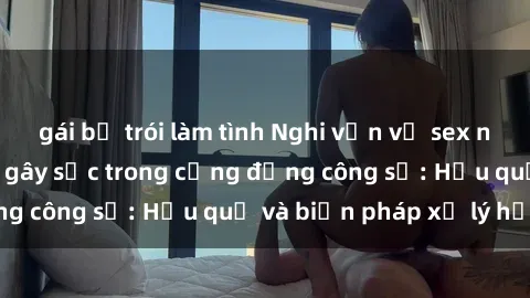 gái bị trói làm tình Nghi vấn vụ sex nhân viên văn phòng gây sốc trong cộng đồng công sở: Hậu quả và biện pháp xử lý hợp lý