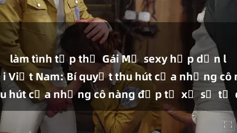 làm tình tập thể Gái Mỹ sexy hấp dẫn làm mưa làm gió tại Việt Nam: Bí quyết thu hút của những cô nàng đẹp từ xứ sở tự do
