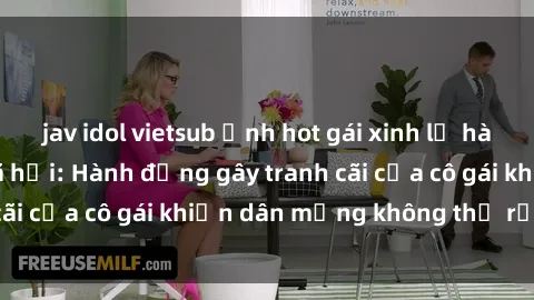 jav idol vietsub Ảnh hot gái xinh lộ hàng gây sốt mạng xã hội: Hành động gây tranh cãi của cô gái khiến dân mạng không thể rời mắt