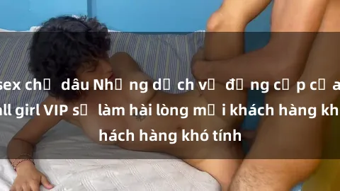 sex chị dâu Những dịch vụ đẳng cấp của gái call girl VIP sẽ làm hài lòng mọi khách hàng khó tính