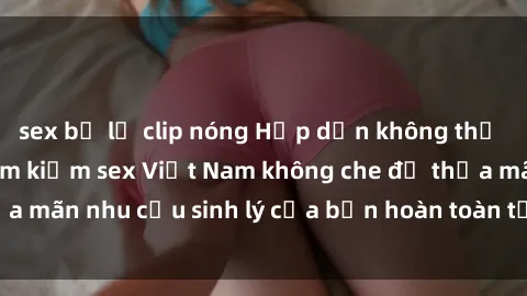 sex bị lộ clip nóng Hấp dẫn không thể bỏ lỡ: Bí quyết tìm kiếm sex Việt Nam không che để thỏa mãn nhu cầu sinh lý của bạn hoàn toàn tự tin và thoải mái.
