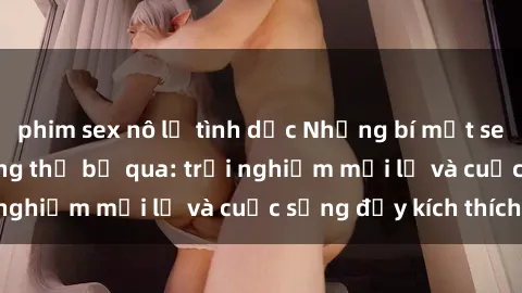 phim sex nô lệ tình dục Những bí mật sex gái sinh viên không thể bỏ qua: trải nghiệm mới lạ và cuộc sống đầy kích thích!