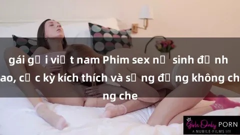 gái gọi việt nam Phim sex nữ sinh đỉnh cao, cực kỳ kích thích và sống động không che
