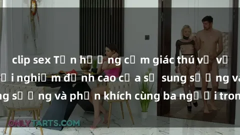 clip sex Tận hưởng cảm giác thú vị với sex  Việt Nam: Trải nghiệm đỉnh cao của sự sung sướng và phấn khích cùng ba người trong một lần!