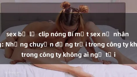 sex bị lộ clip nóng Bí mật sex nữ nhân viên văn phòng: Những chuyện động trời trong công ty không ai ngờ tới