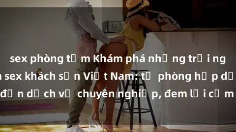 sex phòng tắm Khám phá những trải nghiệm độc đáo của sex khách sạn Việt Nam: từ phòng hấp dẫn đến dịch vụ chuyên nghiệp, đem lại cảm giác mới lạ và đáng nhớ.