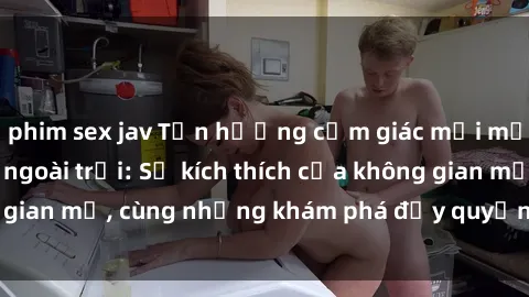 phim sex jav Tận hưởng cảm giác mới mẻ với sex gái Việt ngoài trời: Sự kích thích của không gian mở, cùng những khám phá đầy quyến rũ và mãnh liệt.