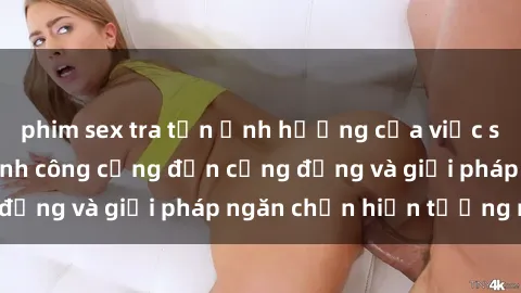 phim sex tra tấn Ảnh hưởng của việc sex trong nhà vệ sinh công cộng đến cộng đồng và giải pháp ngăn chặn hiện tượng này
