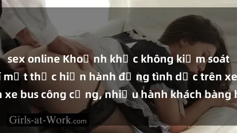 sex online Khoảnh khắc không kiểm soát: Khi hai người bí mật thực hiện hành động tình dục trên xe bus công cộng, nhiều hành khách bàng hoàng chứng kiến.