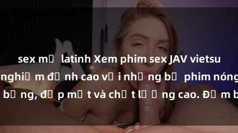 sex mỹ latinh Xem phim sex JAV vietsub HD tại đây - Trải nghiệm đỉnh cao với những bộ phim nóng bỏng, đẹp mắt và chất lượng cao. Đảm bảo sẽ làm bạn hài lòng!