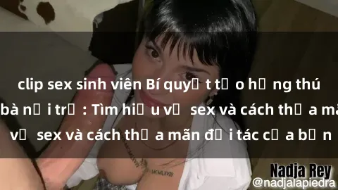 clip sex sinh viên Bí quyết tạo hứng thú trong tình dục cho bà nội trợ: Tìm hiểu về sex và cách thỏa mãn đối tác của bạn