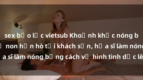 sex bạo lực vietsub Khoảnh khắc nóng bỏng: Sinh viên thề non hẹn hò tại khách sạn, họa sĩ làm nóng bằng cách vẽ hình tình dục lên tường.