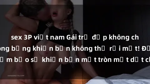 sex 3P việt nam Gái trẻ đẹp không che: Khoảnh khắc nóng bỏng khiến bạn không thể rời mắt! Đảm bảo sẽ khiến bạn mắt tròn mắt dẹt chỉ sau một lần xem.