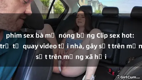 phim sex bà mẹ nóng bỏng Clip sex hot: Cặp đôi trẻ tự quay video tại nhà, gây sốt trên mạng xã hội