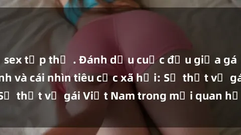 sex tập thể . Đánh dấu cuộc đấu giữa gái Việt Nam làm tình và cái nhìn tiêu cực xã hội: Sự thật về gái Việt Nam trong mối quan hệ tình dục.