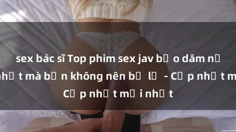 sex bác sĩ Top phim sex jav bạo dâm nổi tiếng nhất mà bạn không nên bỏ lỡ - Cập nhật mới nhất