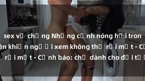 sex vợ chồng Những cảnh nóng hổi trong phim sex sinh viên khiến người xem không thể rời mắt - Cảnh báo: chỉ dành cho đối tượng trên !