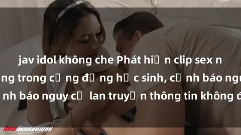 jav idol không che Phát hiện clip sex nữ sinh gây chấn động trong cộng đồng học sinh, cảnh báo nguy cơ lan truyền thông tin không đúng đắn