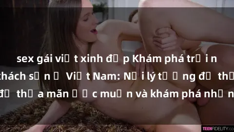 sex gái việt xinh đẹp Khám phá trải nghiệm sex tại các khách sạn ở Việt Nam: Nơi lý tưởng để thỏa mãn ước muốn và khám phá những khoái lạc mới lạ