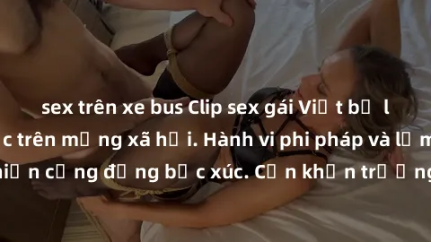 sex trên xe bus Clip sex gái Việt bị lộ, scandal gây sốc trên mạng xã hội. Hành vi phi pháp và lạm dụng tình dục khiến cộng đồng bức xúc. Cần khẩn trương xử lý vụ việc để bảo vệ quyền lợi của nạn nhân