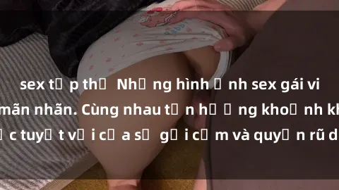 sex tập thể Những hình ảnh sex gái việt ngoài trời đẹp mãn nhãn. Cùng nhau tận hưởng khoảnh khắc tuyệt vời của sự gợi cảm và quyến rũ dưới ánh nắng mặt trời.