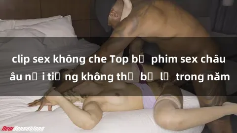 clip sex không che Top bộ phim sex châu âu nổi tiếng không thể bỏ lỡ trong năm