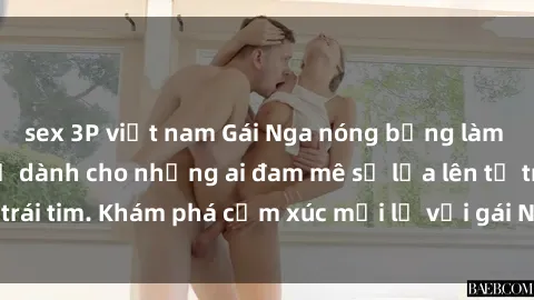 sex 3P việt nam Gái Nga nóng bỏng làm tình say đắm, chỉ dành cho những ai đam mê sự lửa lên từ trái tim. Khám phá cảm xúc mới lạ với gái Nga đẹp như mộng!