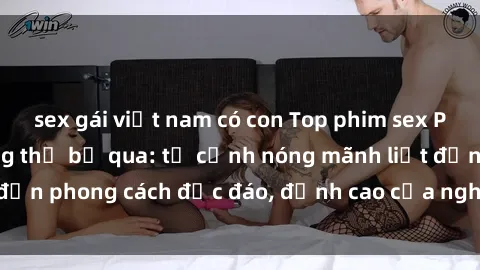 sex gái việt nam có con Top phim sex Pháp nổi tiếng không thể bỏ qua: từ cảnh nóng mãnh liệt đến phong cách độc đáo, đỉnh cao của nghệ thuật tình dục.
