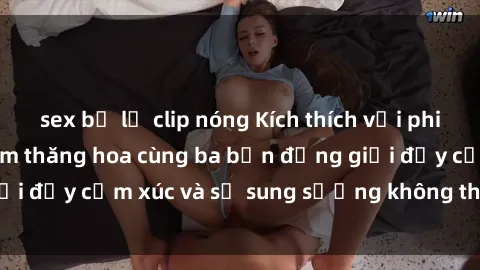 sex bị lộ clip nóng Kích thích với phim sex : Trải nghiệm thăng hoa cùng ba bạn đồng giới đầy cảm xúc và sự sung sướng không thể cưỡng lại