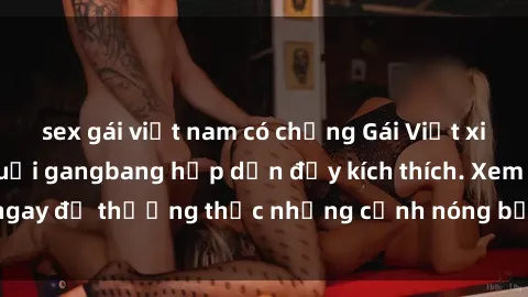 sex gái việt nam có chồng Gái Việt xinh đẹp tham gia buổi gangbang hấp dẫn đầy kích thích. Xem ngay để thưởng thức những cảnh nóng bỏng không thể bỏ lỡ!