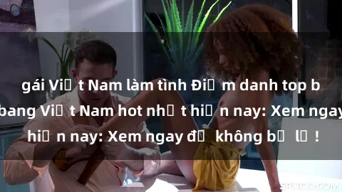 gái Việt Nam làm tình Điểm danh top bộ phim cấp gangbang Việt Nam hot nhất hiện nay: Xem ngay để không bỏ lỡ!
