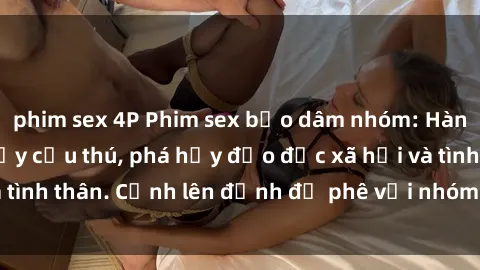 phim sex 4P Phim sex bạo dâm nhóm: Hành vi tàn bạo và đầy cấu thú, phá hủy đạo đức xã hội và tình thân. Cảnh lên đỉnh độ phê với nhóm người hoang dã.