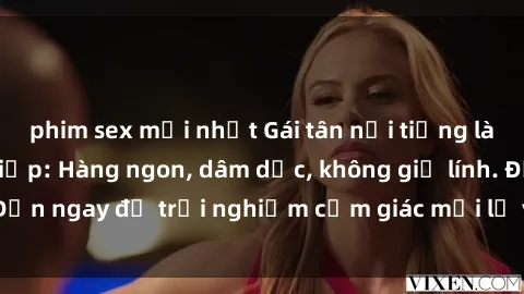 phim sex mới nhất Gái tân nổi tiếng làm tình chuyên nghiệp: Hàng ngon, dâm dục, không giữ lính. Đến ngay để trải nghiệm cảm giác mới lạ và sướng tột đỉnh!