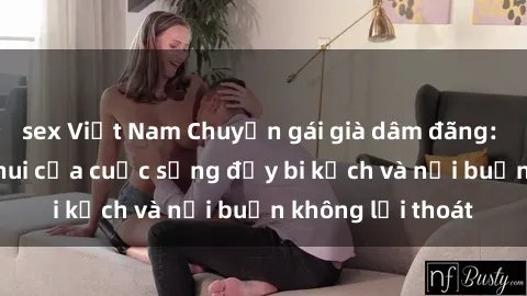 sex Việt Nam Chuyện gái già dâm đãng: Bức tranh đen thui của cuộc sống đầy bi kịch và nỗi buồn không lối thoát