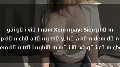 gái gọi việt nam Xem ngay: Siêu phẩm phim sex BDSM hấp dẫn chưa từng thấy, hứa hẹn đem đến trải nghiệm mới lạ và gợi cảm cho người xem!