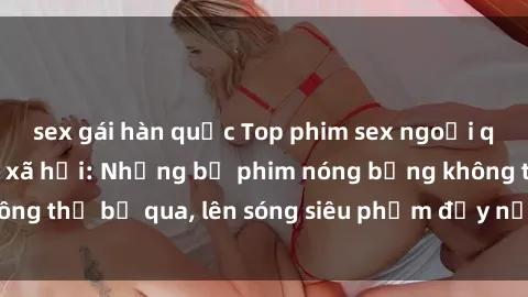 sex gái hàn quốc Top phim sex ngoại quốc gây sốt mạng xã hội: Những bộ phim nóng bỏng không thể bỏ qua, lên sóng siêu phẩm đầy nổi tiếng chờ đón!