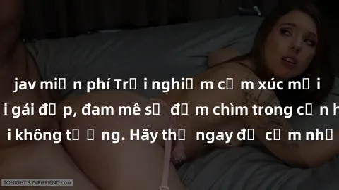 jav miễn phí Trải nghiệm cảm xúc mới lạ khi làm tình với gái đẹp, đam mê sẽ đắm chìm trong cơn hứng khởi không tưởng. Hãy thử ngay để cảm nhận sự phấn khích và mãn nguyện!