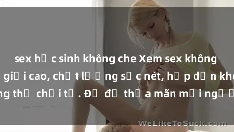 sex học sinh không che Xem sex không che HD - Độ phân giải cao, chất lượng sắc nét, hấp dẫn không thể chối từ. Đủ để thỏa mãn mọi người, cùng khám phá ngay!