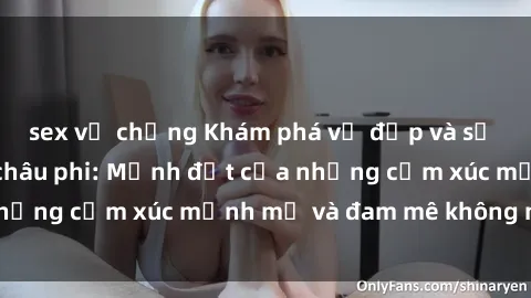 sex vợ chồng Khám phá vẻ đẹp và sự gợi cảm của sex châu phi: Mảnh đất của những cảm xúc mạnh mẽ và đam mê không ngừng